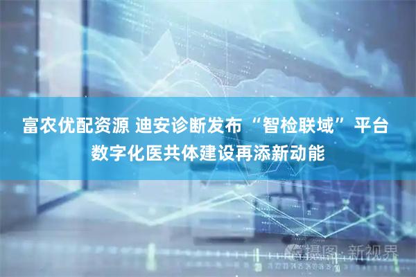 富农优配资源 迪安诊断发布 “智检联域” 平台 数字化医共体建设再添新动能