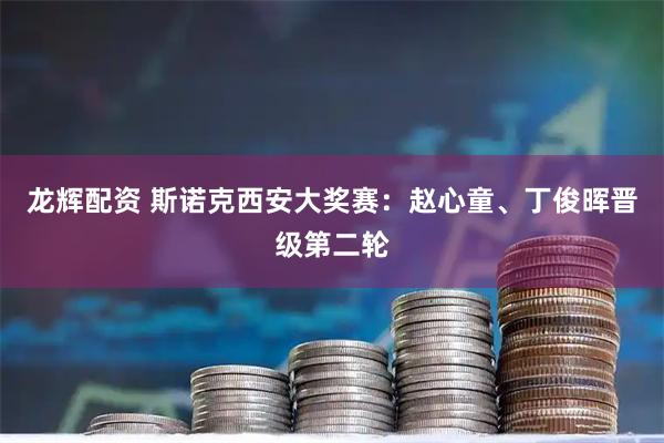 龙辉配资 斯诺克西安大奖赛：赵心童、丁俊晖晋级第二轮