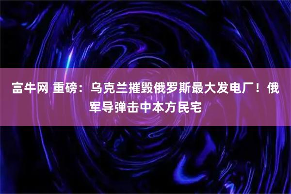 富牛网 重磅：乌克兰摧毁俄罗斯最大发电厂！俄军导弹击中本方民宅