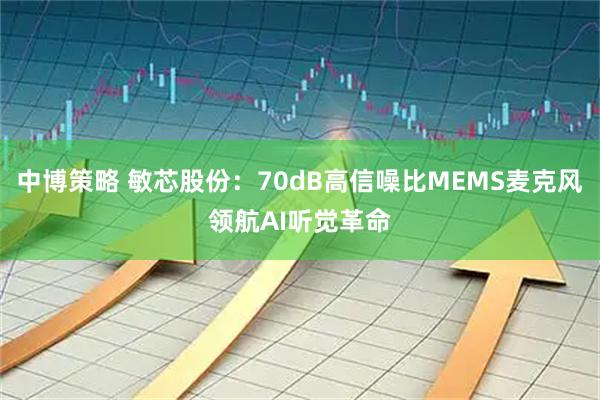 中博策略 敏芯股份：70dB高信噪比MEMS麦克风领航AI听觉革命