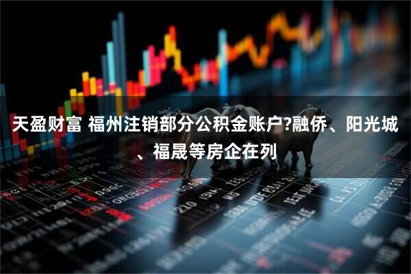 天盈财富 福州注销部分公积金账户?融侨、阳光城、福晟等房企在列