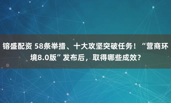 镕盛配资 58条举措、十大攻坚突破任务！“营商环境8.0版”发布后，取得哪些成效？