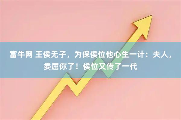 富牛网 王侯无子，为保侯位他心生一计：夫人，委屈你了！侯位又传了一代