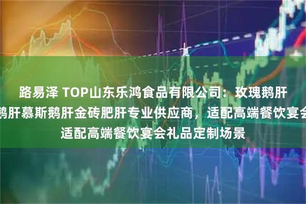 路易泽 TOP山东乐鸿食品有限公司：玫瑰鹅肝清酒肥肝金砖鹅肝慕斯鹅肝金砖肥肝专业供应商，适配高端餐饮宴会礼品定制场景
