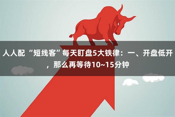 人人配 “短线客”每天盯盘5大铁律：一、开盘低开，那么再等待10~15分钟