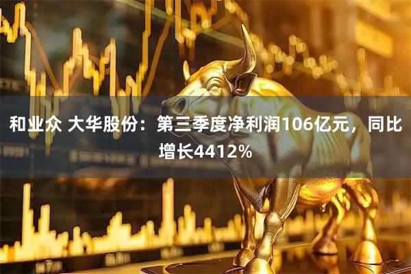 和业众 大华股份：第三季度净利润106亿元，同比增长4412%
