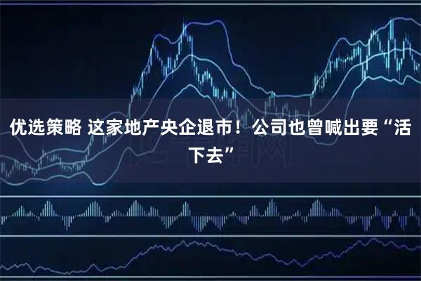 优选策略 这家地产央企退市！公司也曾喊出要“活下去”