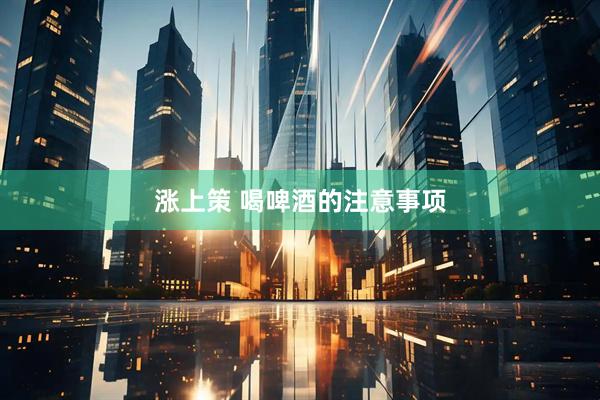 涨上策 喝啤酒的注意事项