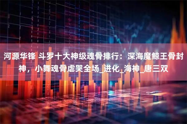 河源华锋 斗罗十大神级魂骨排行：深海魔鲸王骨封神，小舞魂骨虐哭全场_进化_海神_唐三双