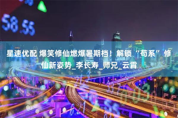 星速优配 爆笑修仙燃爆暑期档！解锁 “苟系” 修仙新姿势_李长寿_师兄_云霄